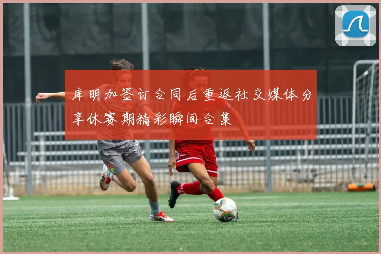 库明加签订合同后重返社交媒体分享休赛期精彩瞬间合集