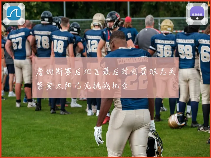 詹姆斯赛后坦言最后时刻罚球无关紧要太阳已无挑战机会