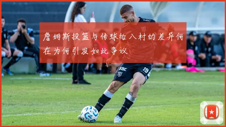 詹姆斯投篮与传球给八村的差异何在为何引发如此争议