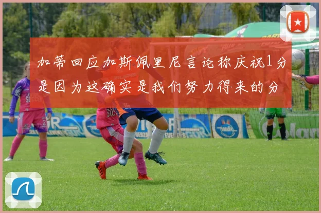 加蒂回应加斯佩里尼言论称庆祝1分是因为这确实是我们努力得来的分数