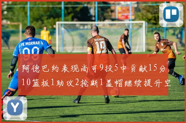 阿德巴约表现尚可9投5中贡献15分10篮板1助攻2抢断1盖帽继续提升空间