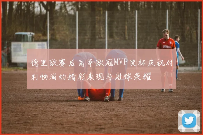 德里欧赛后高举欧冠MVP奖杯庆祝对利物浦的精彩表现与进球荣耀