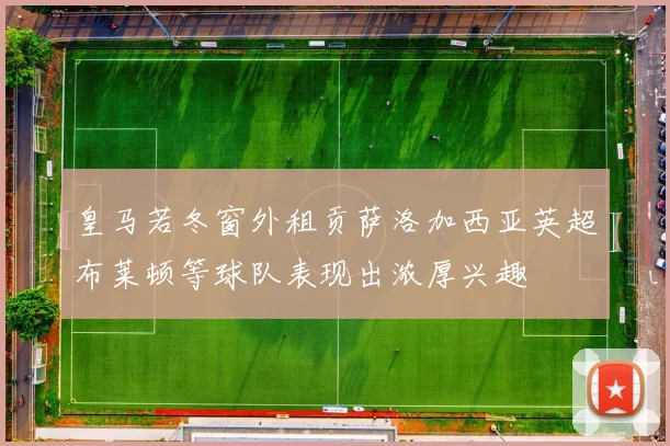 皇马若冬窗外租贡萨洛加西亚英超布莱顿等球队表现出浓厚兴趣