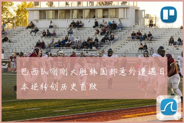 巴西队刚刚大胜韩国却意外遭遇日本逆转创历史首败
