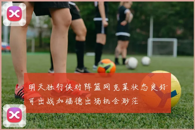明天独行侠对阵篮网克莱状态良好可出战加福德出场机会渺茫