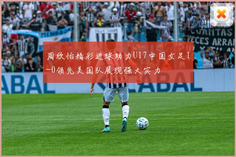 周欣怡精彩进球助力U17中国女足1-0领先美国队展现强大实力