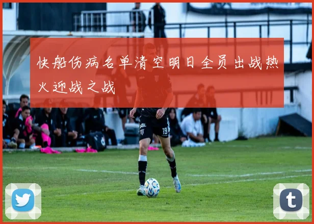 快船伤病名单清空明日全员出战热火迎战之战