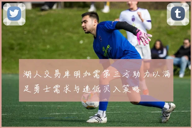 湖人交易库明加需第三方助力以满足勇士需求与逢低买入策略