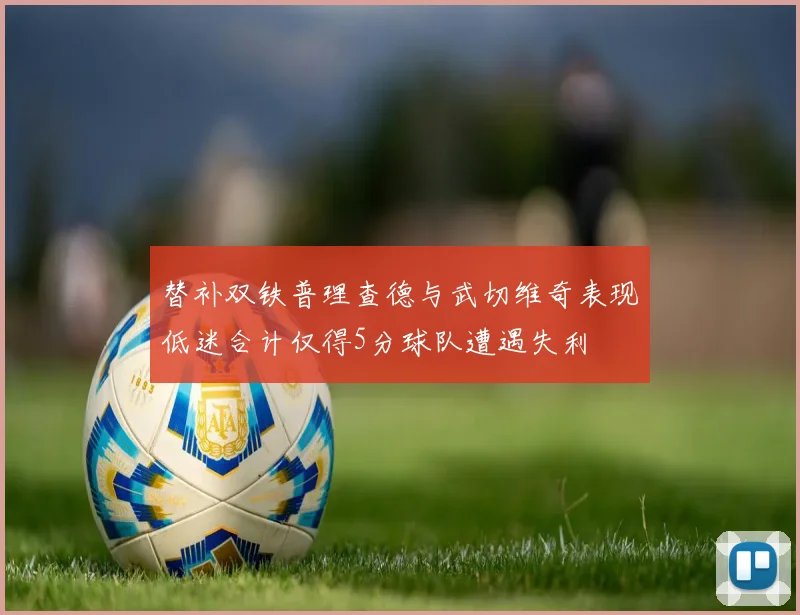 替补双铁普理查德与武切维奇表现低迷合计仅得5分球队遭遇失利