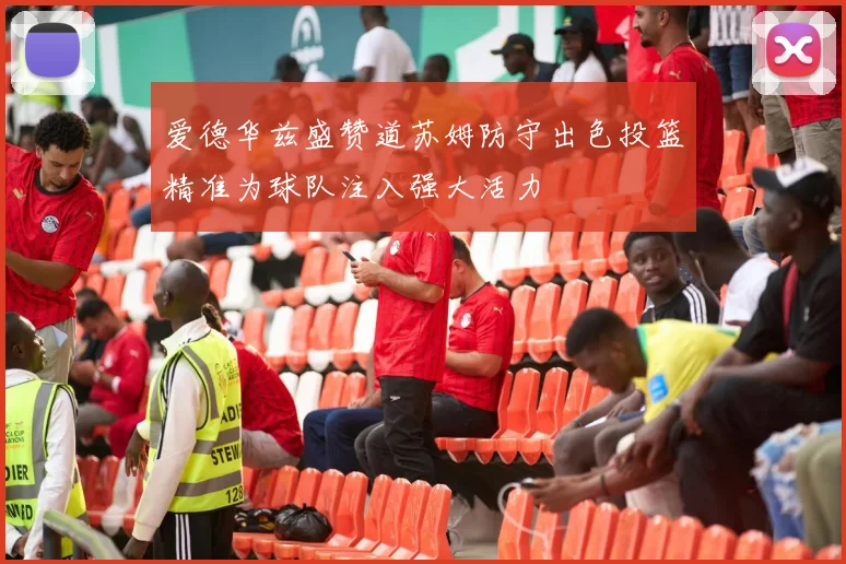 爱德华兹盛赞道苏姆防守出色投篮精准为球队注入强大活力