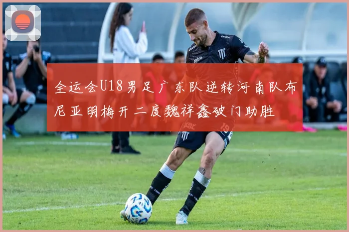 全运会U18男足广东队逆转河南队布尼亚明梅开二度魏祥鑫破门助胜