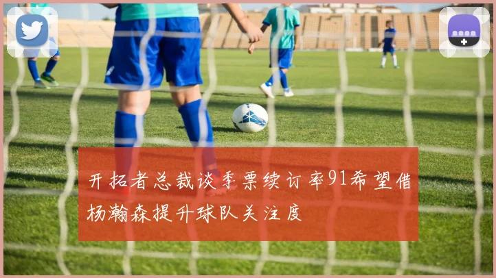 开拓者总裁谈季票续订率91希望借杨瀚森提升球队关注度