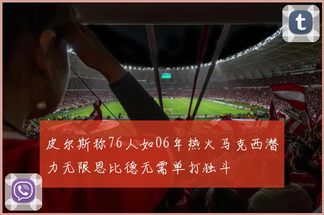 皮尔斯称76人如06年热火马克西潜力无限恩比德无需单打独斗