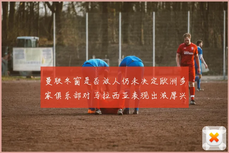 曼联冬窗是否放人仍未决定欧洲多家俱乐部对马拉西亚表现出浓厚兴趣