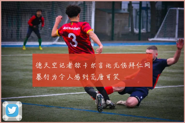 德天空记者称卡尔言论无伤拜仁网暴行为令人感到荒唐可笑